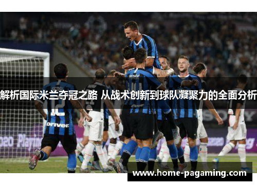 解析国际米兰夺冠之路 从战术创新到球队凝聚力的全面分析