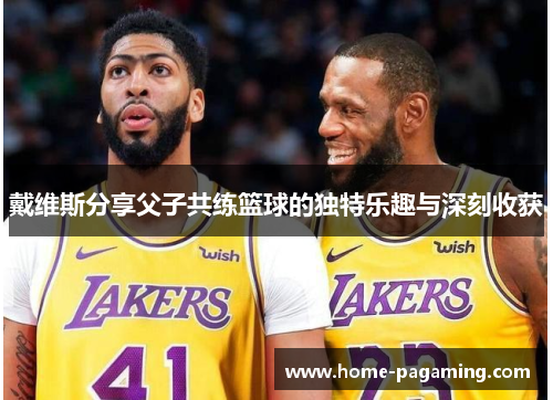 戴维斯分享父子共练篮球的独特乐趣与深刻收获