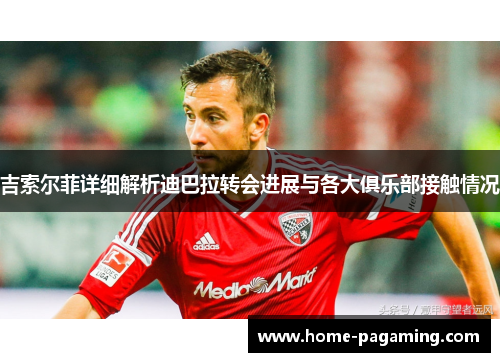 吉索尔菲详细解析迪巴拉转会进展与各大俱乐部接触情况