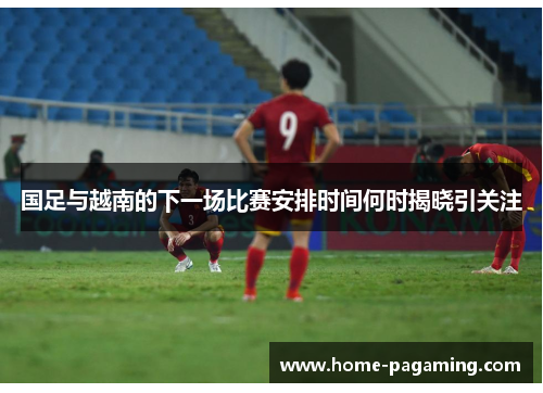 国足与越南的下一场比赛安排时间何时揭晓引关注
