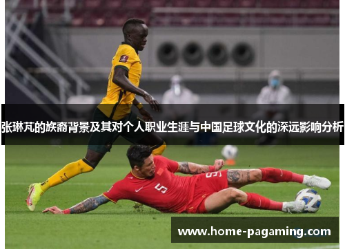 张琳芃的族裔背景及其对个人职业生涯与中国足球文化的深远影响分析