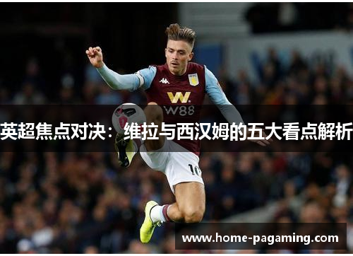 英超焦点对决：维拉与西汉姆的五大看点解析