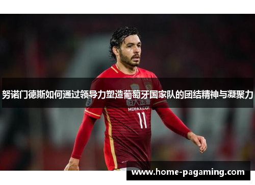 努诺门德斯如何通过领导力塑造葡萄牙国家队的团结精神与凝聚力