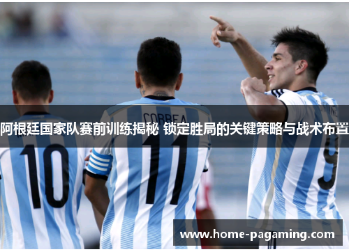 阿根廷国家队赛前训练揭秘 锁定胜局的关键策略与战术布置