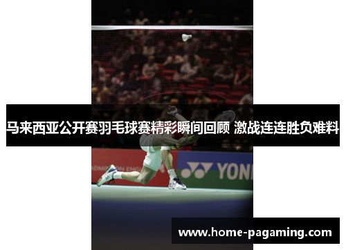 马来西亚公开赛羽毛球赛精彩瞬间回顾 激战连连胜负难料