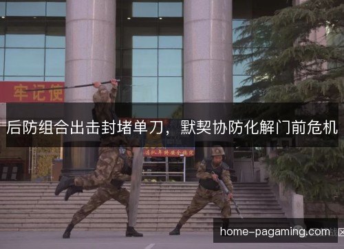 后防组合出击封堵单刀，默契协防化解门前危机